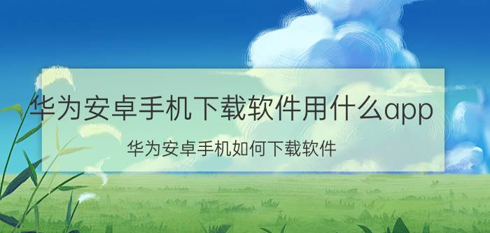 华为安卓手机下载软件用什么app 华为安卓手机如何下载软件？